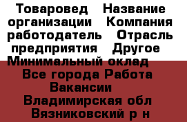 Товаровед › Название организации ­ Компания-работодатель › Отрасль предприятия ­ Другое › Минимальный оклад ­ 1 - Все города Работа » Вакансии   . Владимирская обл.,Вязниковский р-н